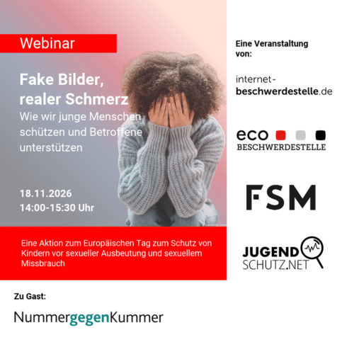 Webinar. Fake Bilder, realer Schmerz. Wie wir junge Menschen schützen und Betroffene unterstützen. 18.11.206, 14:00 bis 15.30 Uhr. Eine Aktion zum Europäischen Tag zum Schutz von Kindern vor sexueller Ausbeutung und sexuellem Missbrauch. Eine VEranstaltung von: internet-beschwerdestelle.de, eco-Beschwerdestelle, FSM, jugendschutz.net. Zu Gast: Nummer gegen Kummer